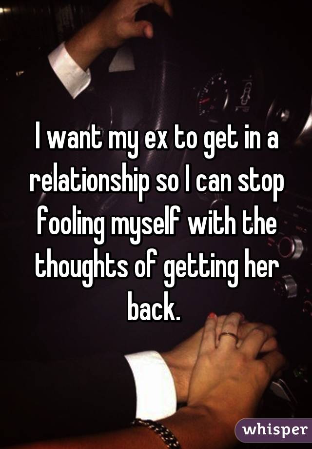 I want my ex to get in a relationship so I can stop fooling myself with the thoughts of getting her back. 