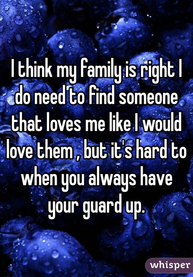 I think my family is right I do need to find someone that loves me like I would love them , but it's hard to when you always have your guard up.