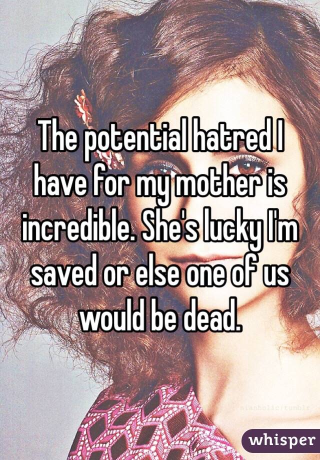 The potential hatred I have for my mother is incredible. She's lucky I'm saved or else one of us would be dead. 