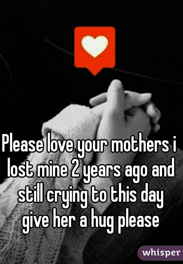 Please love your mothers i lost mine 2 years ago and still crying to this day give her a hug please