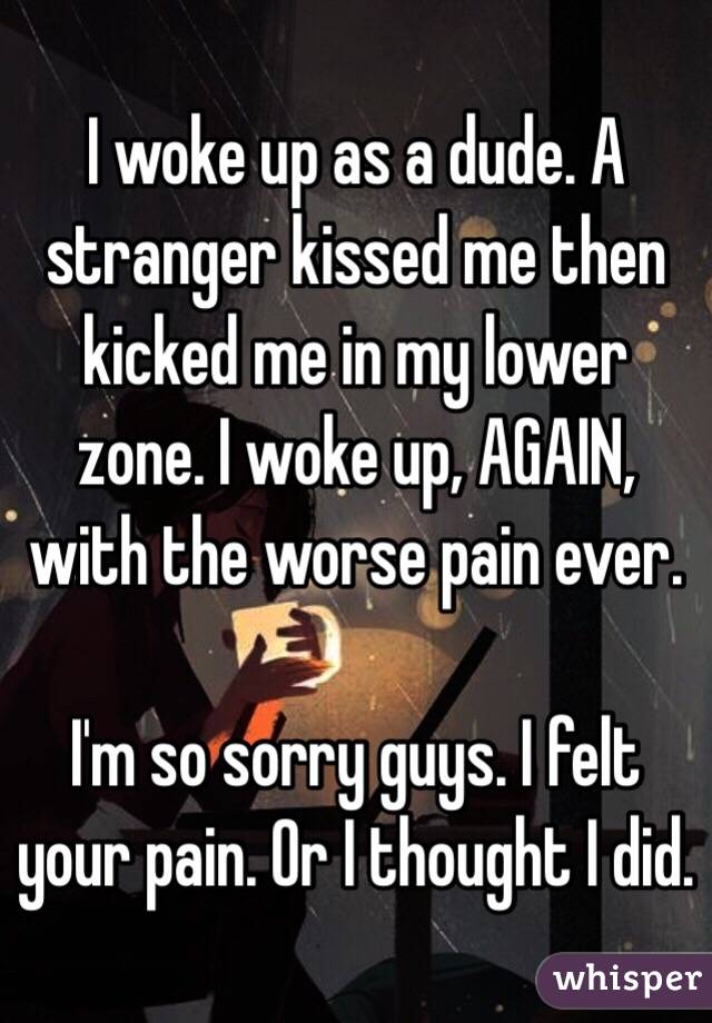 I woke up as a dude. A stranger kissed me then kicked me in my lower zone. I woke up, AGAIN, with the worse pain ever. 

I'm so sorry guys. I felt your pain. Or I thought I did.