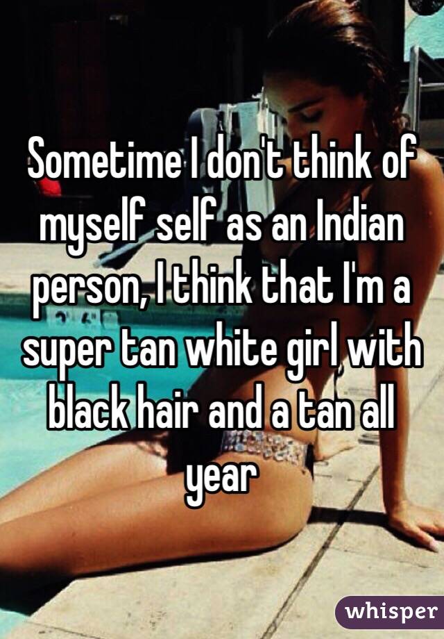 Sometime I don't think of myself self as an Indian person, I think that I'm a super tan white girl with black hair and a tan all year