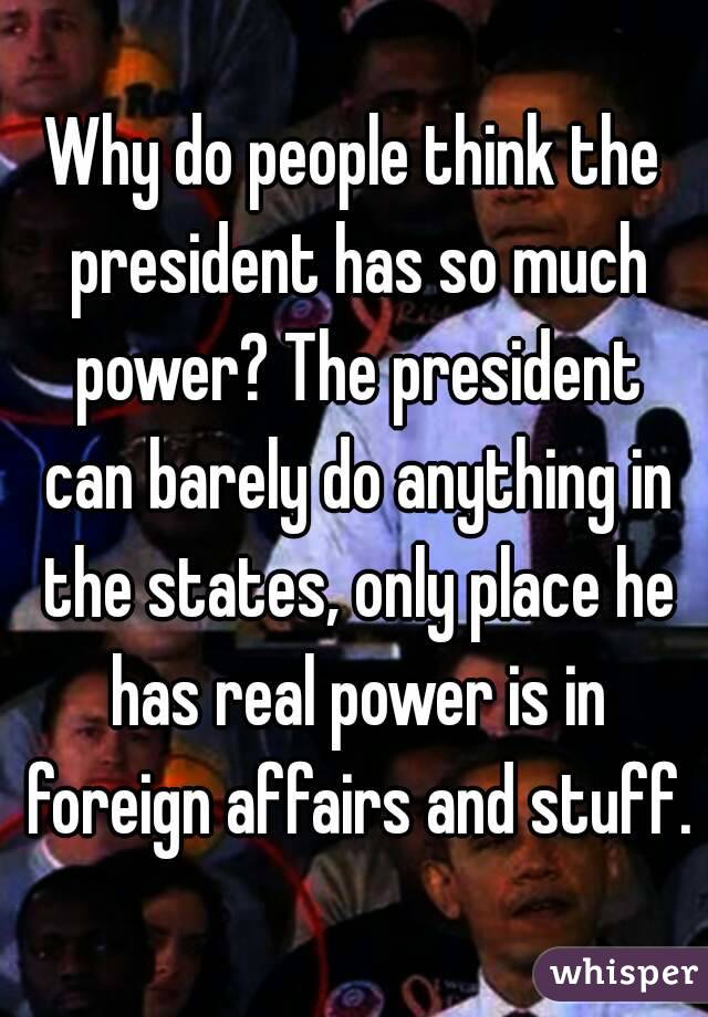 Why do people think the president has so much power? The president can barely do anything in the states, only place he has real power is in foreign affairs and stuff.