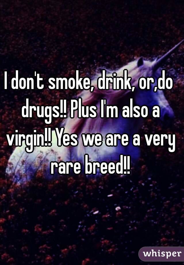 I don't smoke, drink, or,do drugs!! Plus I'm also a virgin!! Yes we are a very rare breed!!