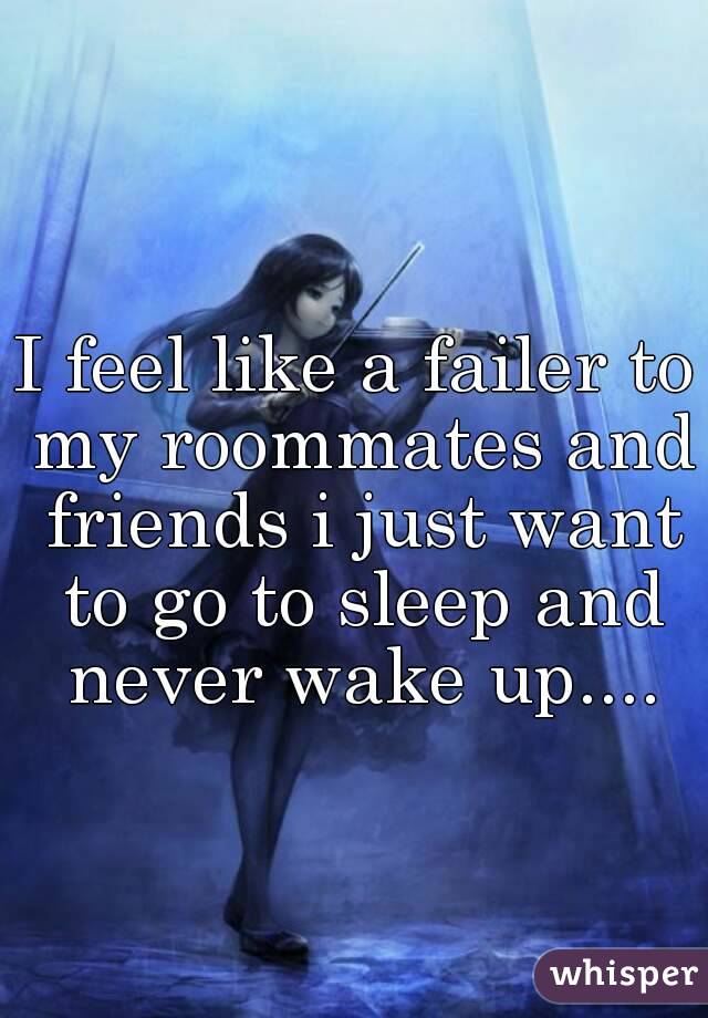 I feel like a failer to my roommates and friends i just want to go to sleep and never wake up....