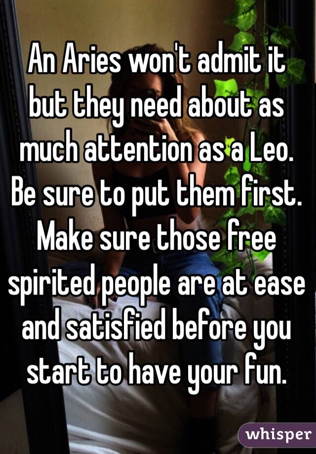 An Aries won't admit it but they need about as much attention as a Leo. Be sure to put them first. Make sure those free spirited people are at ease and satisfied before you start to have your fun.