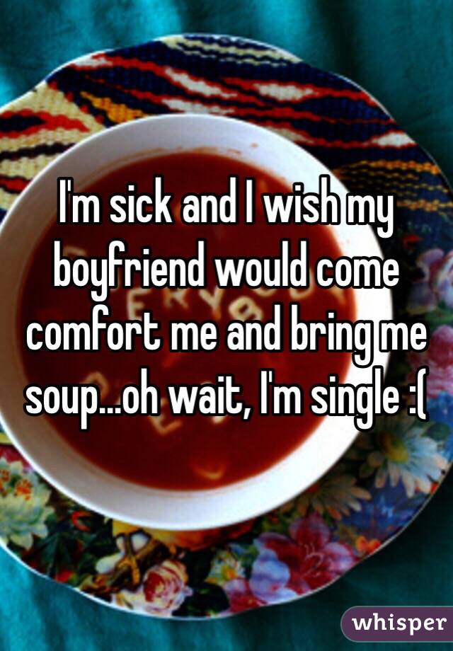 I'm sick and I wish my boyfriend would come comfort me and bring me soup...oh wait, I'm single :(