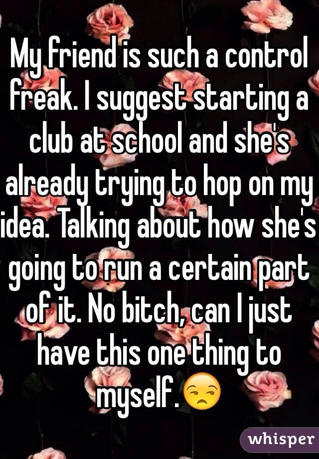 My friend is such a control freak. I suggest starting a club at school and she's already trying to hop on my idea. Talking about how she's going to run a certain part of it. No bitch, can I just have this one thing to myself.😒