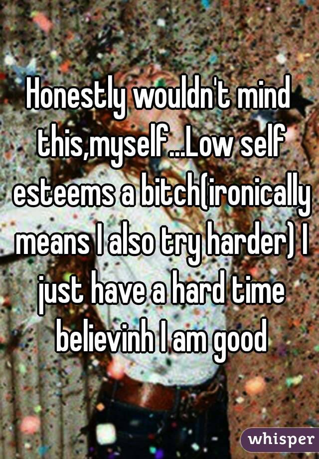 Honestly wouldn't mind this,myself...Low self esteems a bitch(ironically means I also try harder) I just have a hard time believinh I am good