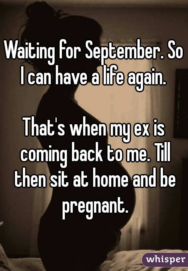 Waiting for September. So I can have a life again. 

That's when my ex is coming back to me. Till then sit at home and be pregnant.