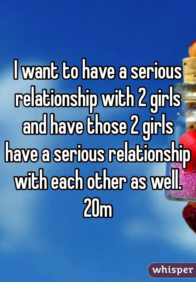 I want to have a serious relationship with 2 girls and have those 2 girls have a serious relationship with each other as well. 20m