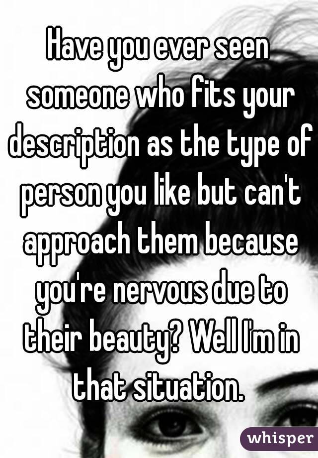 Have you ever seen someone who fits your description as the type of person you like but can't approach them because you're nervous due to their beauty? Well I'm in that situation. 