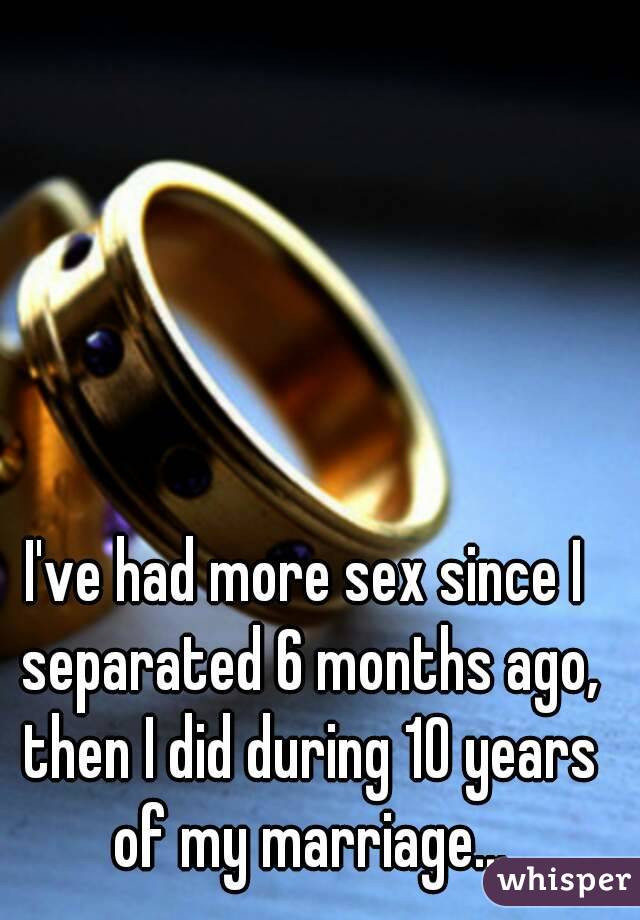 I've had more sex since I separated 6 months ago, then I did during 10 years of my marriage...