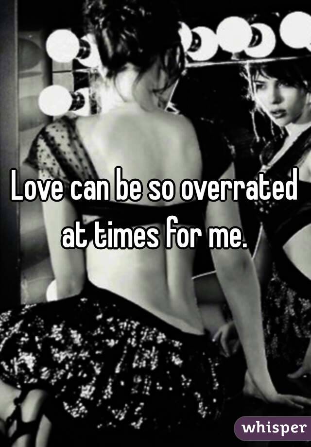 Love can be so overrated at times for me. 