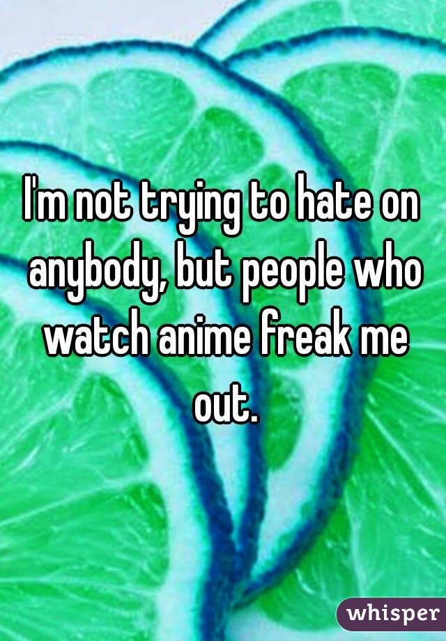 I'm not trying to hate on anybody, but people who watch anime freak me out.