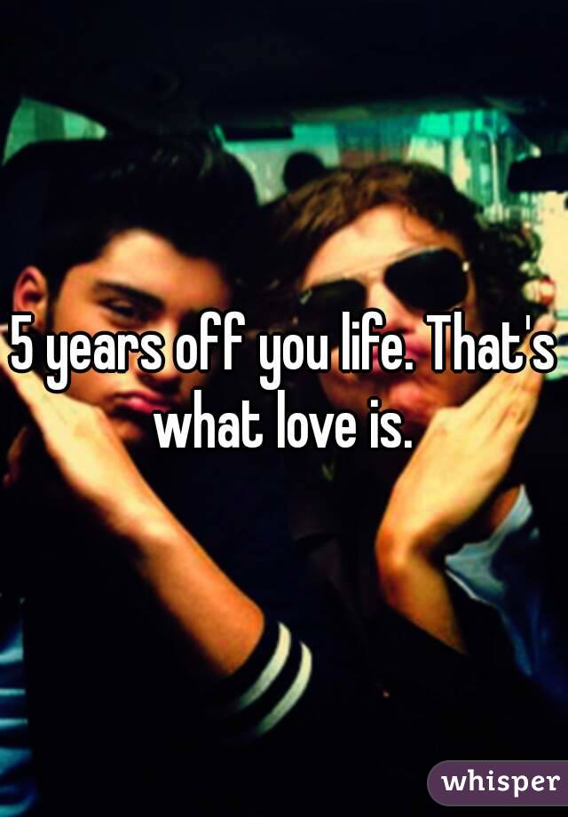 5 years off you life. That's what love is. 