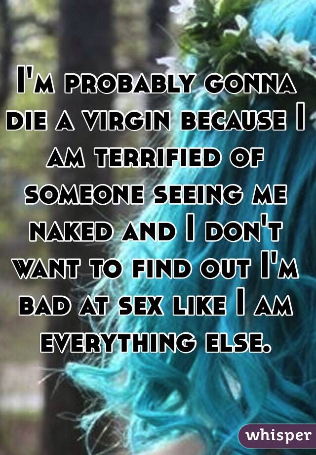 I'm probably gonna die a virgin because I am terrified of someone seeing me naked and I don't want to find out I'm bad at sex like I am everything else.