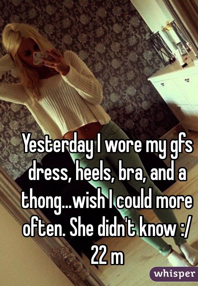 Yesterday I wore my gfs dress, heels, bra, and a thong...wish I could more often. She didn't know :/ 22 m