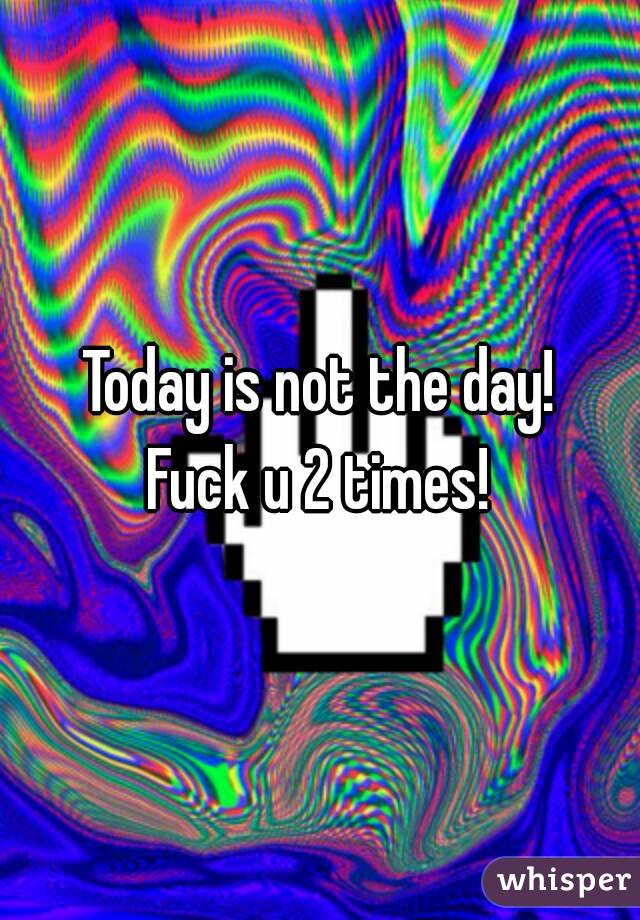 Today is not the day!
Fuck u 2 times!