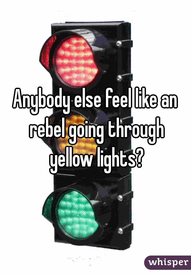 Anybody else feel like an rebel going through yellow lights?