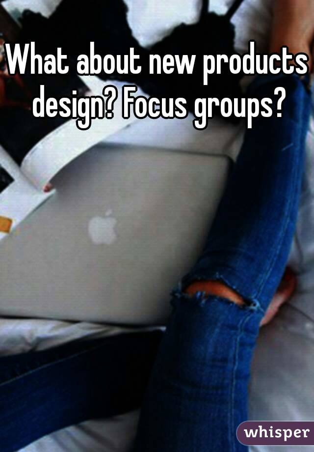 What about new products design? Focus groups?