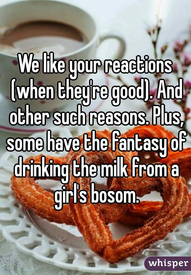 We like your reactions (when they're good). And other such reasons. Plus, some have the fantasy of drinking the milk from a girl's bosom.