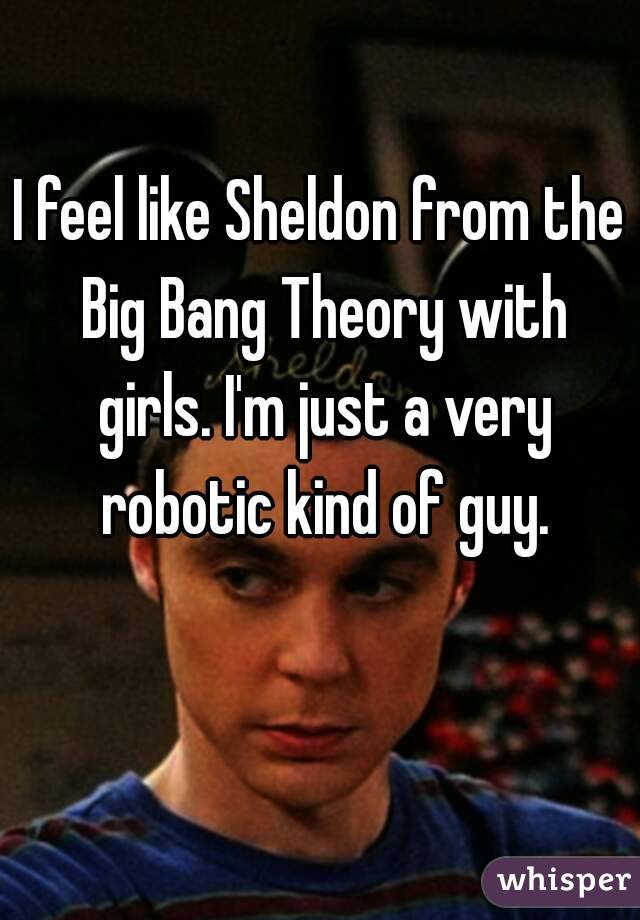 I feel like Sheldon from the Big Bang Theory with girls. I'm just a very robotic kind of guy.