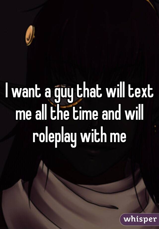 I want a guy that will text me all the time and will roleplay with me 