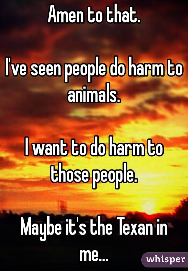 Amen to that.

I've seen people do harm to animals.

I want to do harm to those people.

Maybe it's the Texan in me...