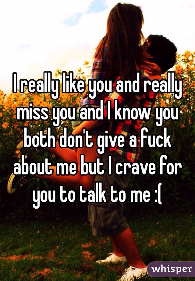 I really like you and really miss you and I know you both don't give a fuck about me but I crave for you to talk to me :(