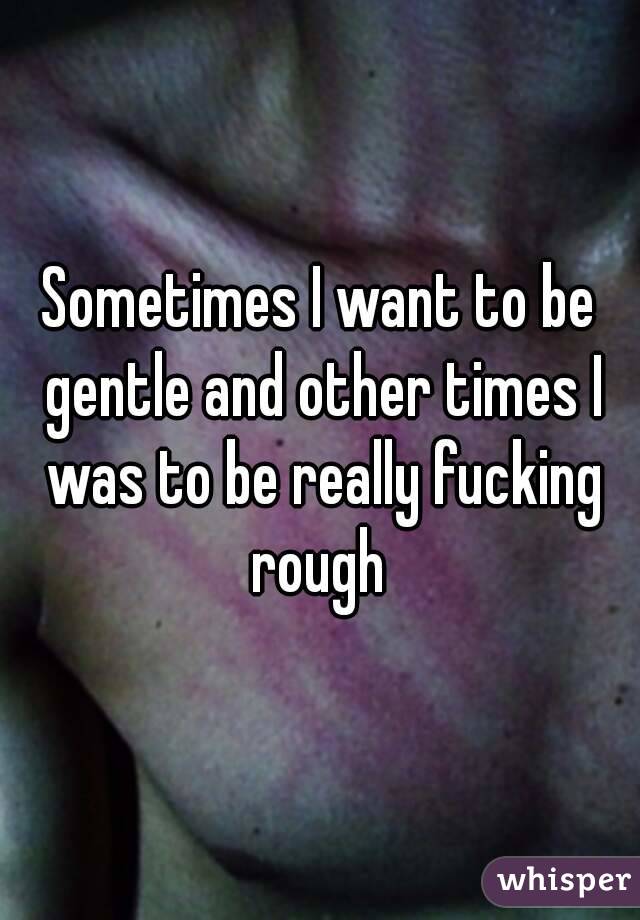 Sometimes I want to be gentle and other times I was to be really fucking rough 