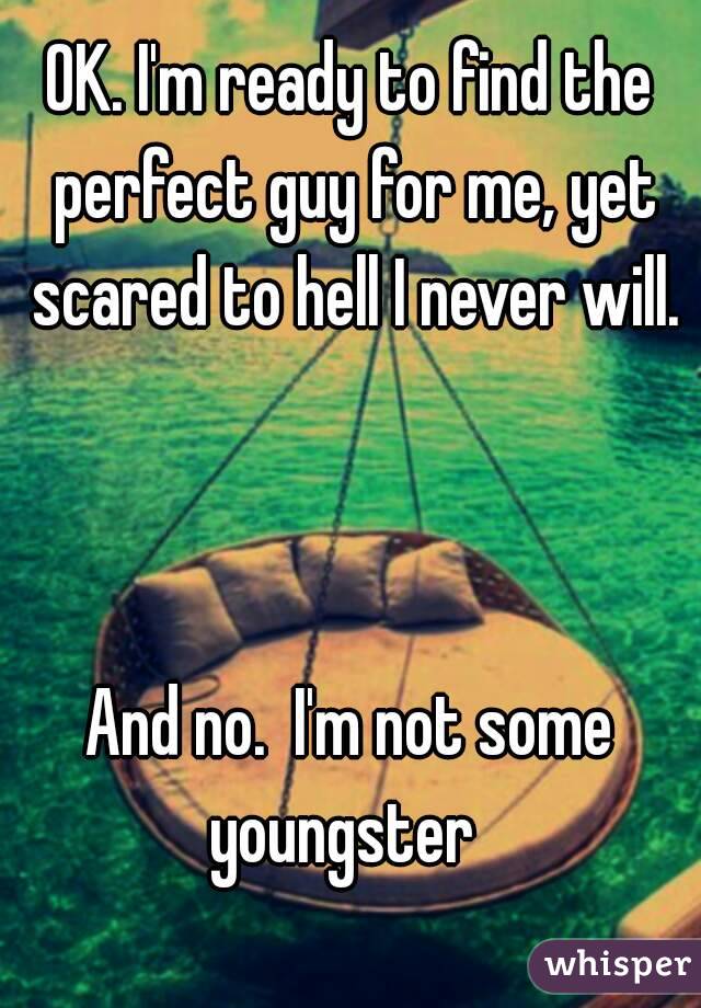 OK. I'm ready to find the perfect guy for me, yet scared to hell I never will. 


And no.  I'm not some youngster  