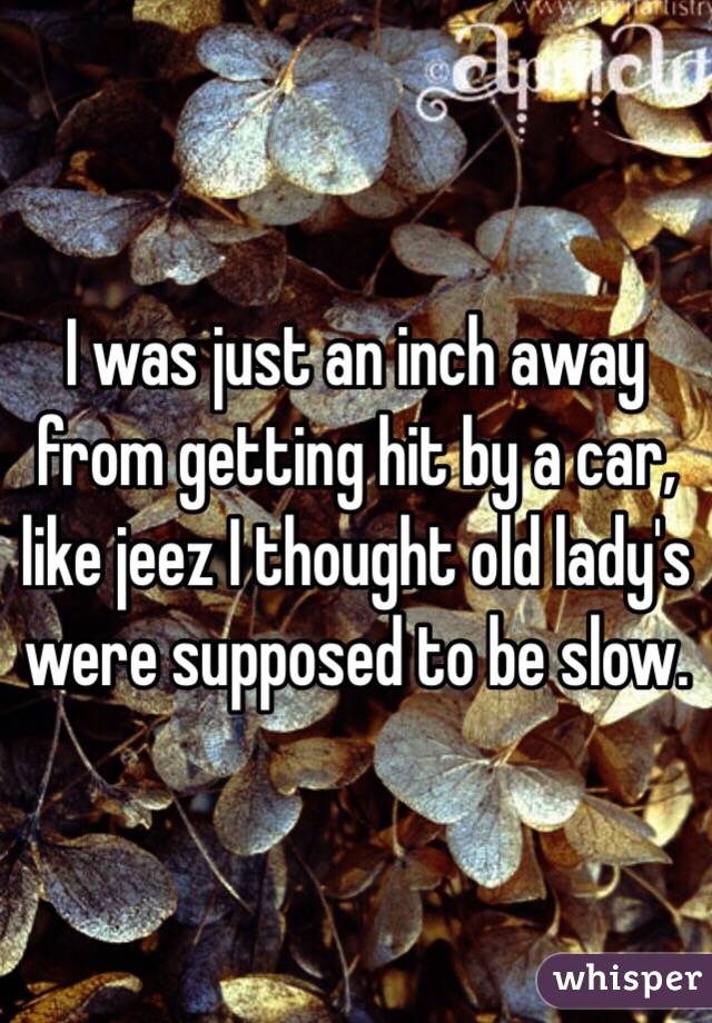 I was just an inch away from getting hit by a car, like jeez I thought old lady's were supposed to be slow.