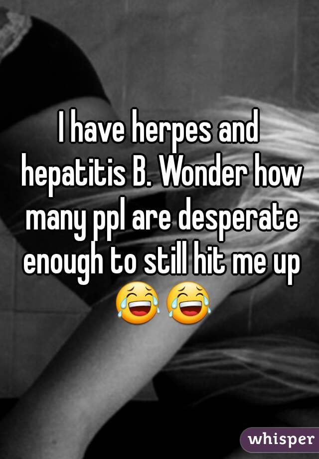 I have herpes and hepatitis B. Wonder how many ppl are desperate enough to still hit me up 😂😂