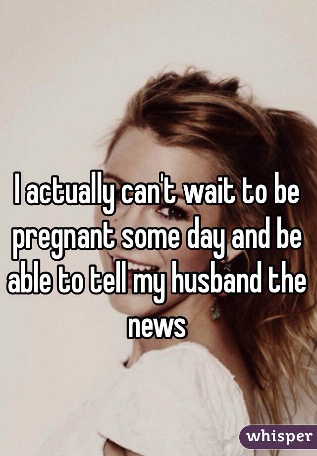 I actually can't wait to be pregnant some day and be able to tell my husband the news