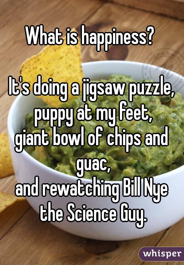 What is happiness? 

It's doing a jigsaw puzzle, puppy at my feet,
giant bowl of chips and guac,
and rewatching Bill Nye the Science Guy.
