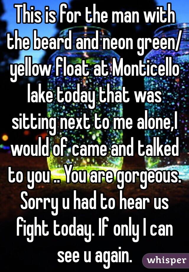 This is for the man with the beard and neon green/yellow float at Monticello lake today that was sitting next to me alone,I would of came and talked to you .. You are gorgeous. Sorry u had to hear us fight today. If only I can see u again.