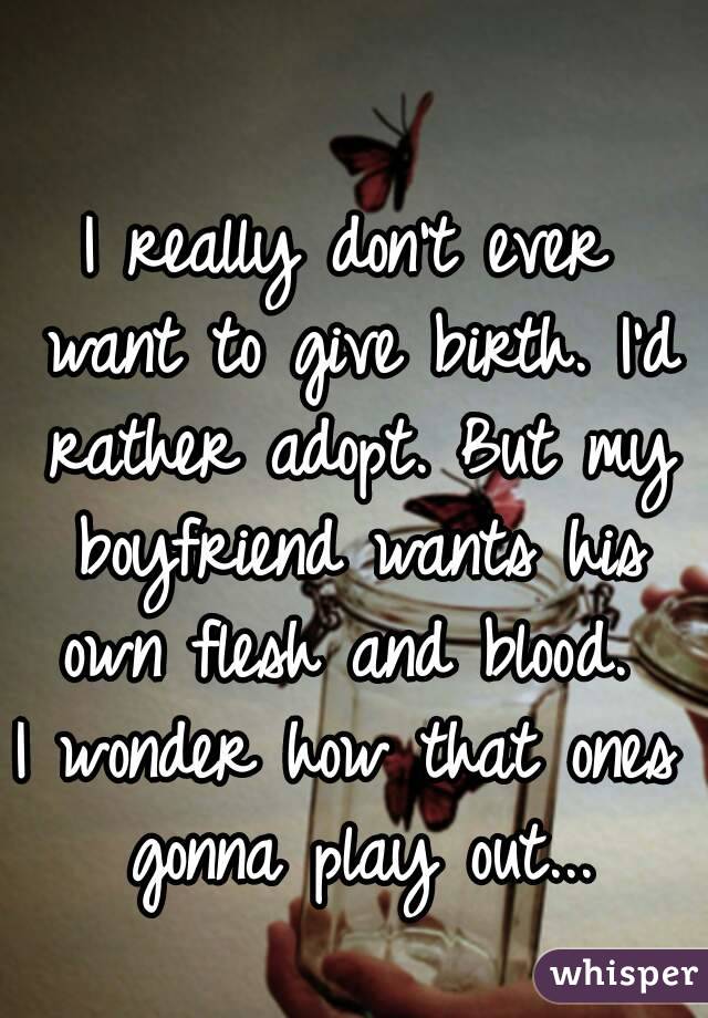 I really don't ever want to give birth. I'd rather adopt. But my boyfriend wants his own flesh and blood. 
I wonder how that ones gonna play out...