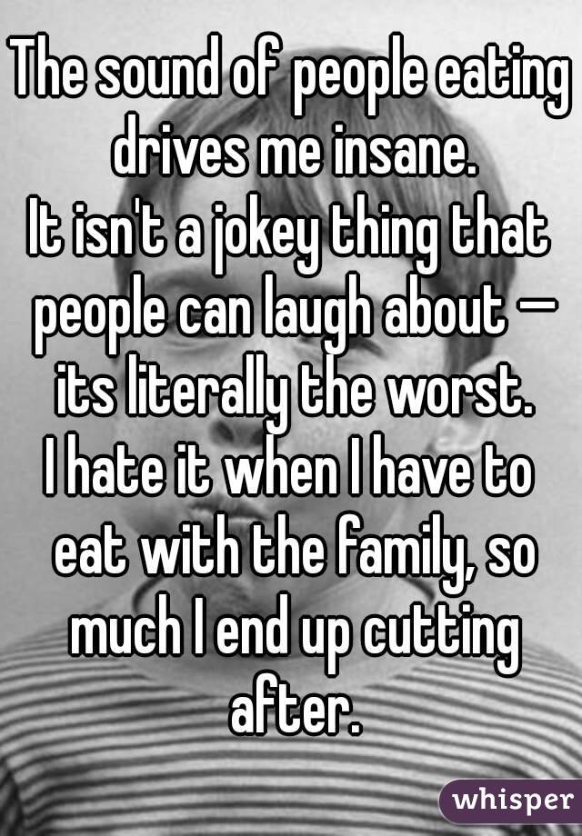 The sound of people eating drives me insane.
It isn't a jokey thing that people can laugh about — its literally the worst.
I hate it when I have to eat with the family, so much I end up cutting after.