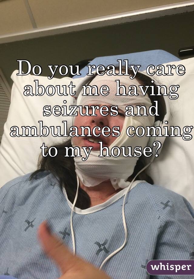 Do you really care about me having seizures and ambulances coming to my house?