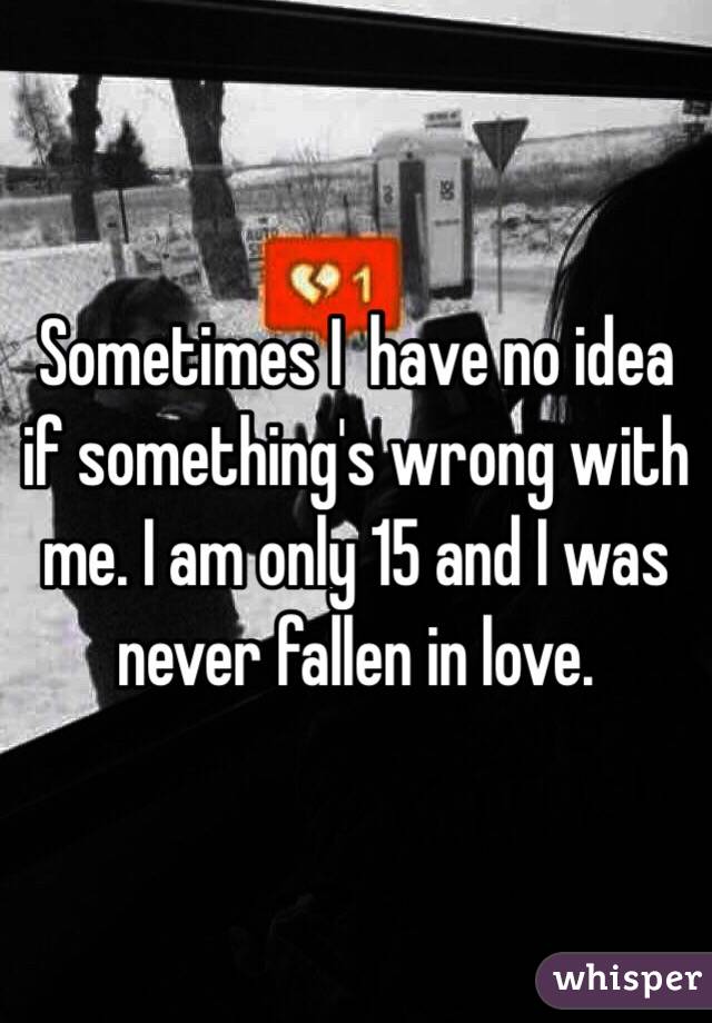 Sometimes I  have no idea if something's wrong with me. I am only 15 and I was never fallen in love. 