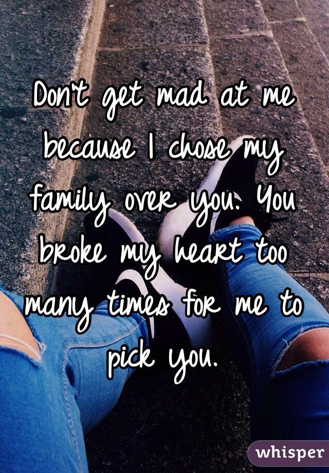 Don't get mad at me because I chose my family over you. You broke my heart too many times for me to pick you.