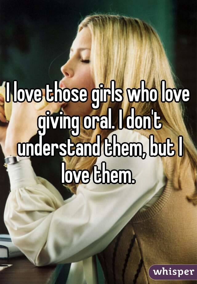 I love those girls who love giving oral. I don't understand them, but I love them. 