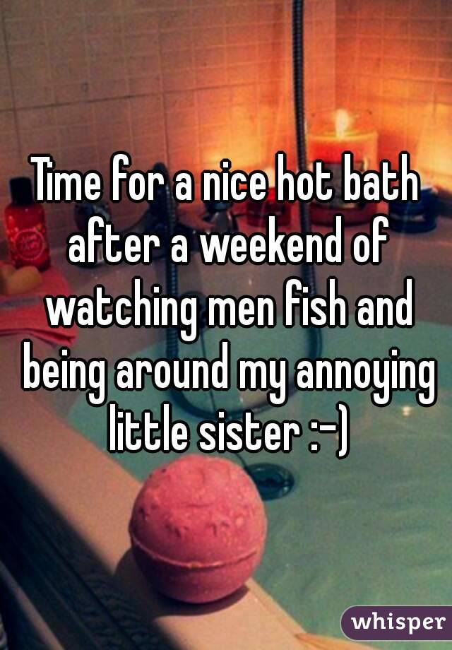 Time for a nice hot bath after a weekend of watching men fish and being around my annoying little sister :-)