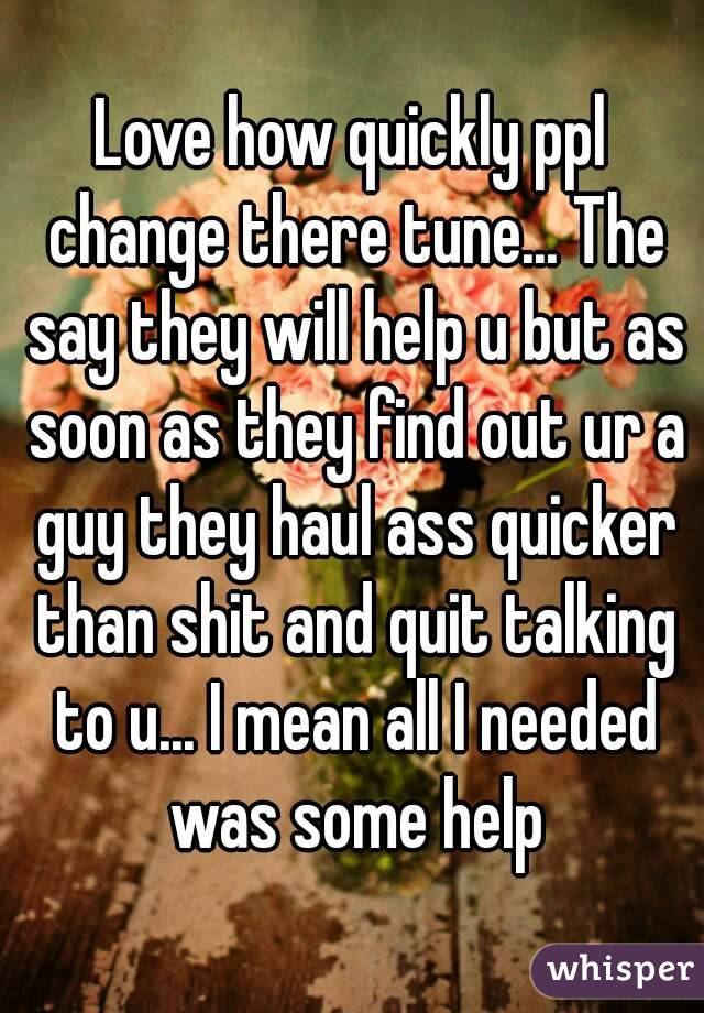 Love how quickly ppl change there tune... The say they will help u but as soon as they find out ur a guy they haul ass quicker than shit and quit talking to u... I mean all I needed was some help