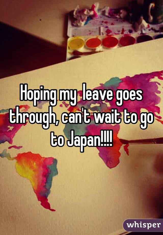 Hoping my  leave goes through, can't wait to go to Japan!!!!