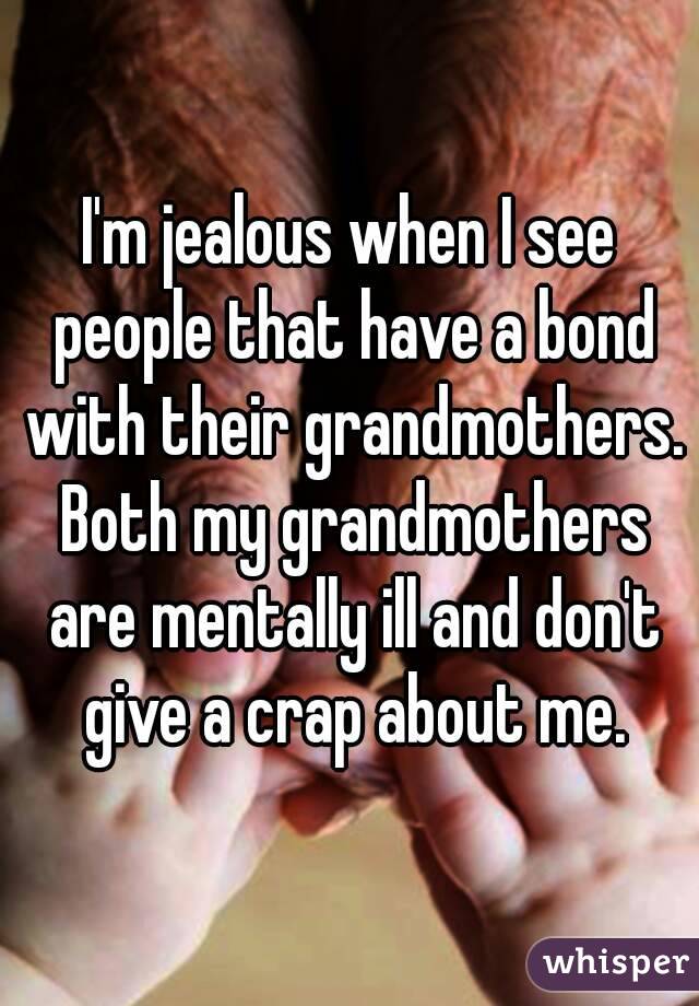 I'm jealous when I see people that have a bond with their grandmothers. Both my grandmothers are mentally ill and don't give a crap about me.