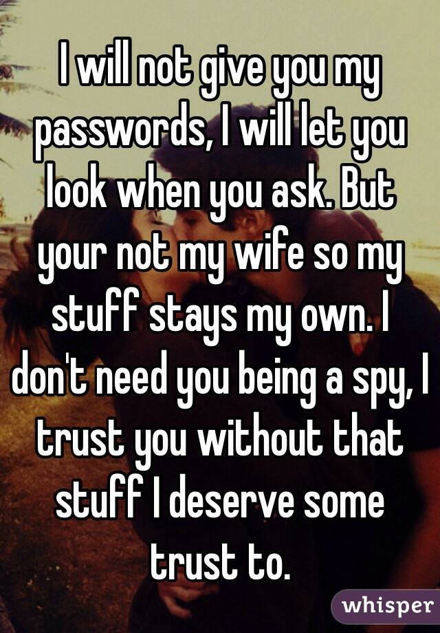 I will not give you my passwords, I will let you look when you ask. But your not my wife so my stuff stays my own. I don't need you being a spy, I trust you without that stuff I deserve some trust to.