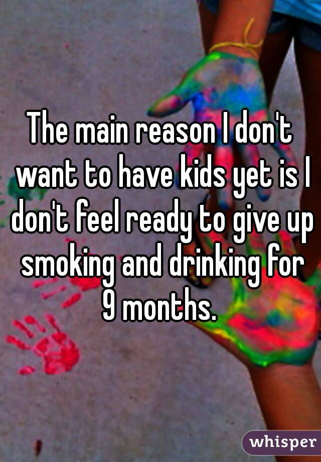 The main reason I don't want to have kids yet is I don't feel ready to give up smoking and drinking for
9 months.