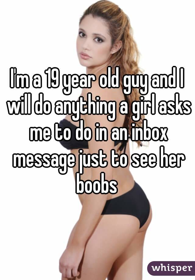 I'm a 19 year old guy and I will do anything a girl asks me to do in an inbox message just to see her boobs 